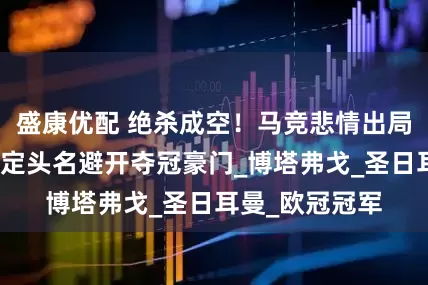 盛康优配 绝杀成空！马竞悲情出局，巴黎零封锁定头名避开夺冠豪门_博塔弗戈_圣日耳曼_欧冠冠军