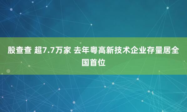 股查查 超7.7万家 去年粤高新技术企业存量居全国首位
