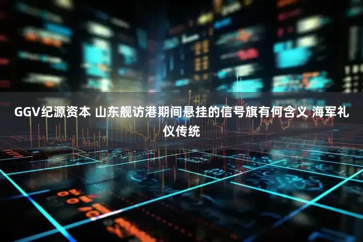 GGV纪源资本 山东舰访港期间悬挂的信号旗有何含义 海军礼仪传统