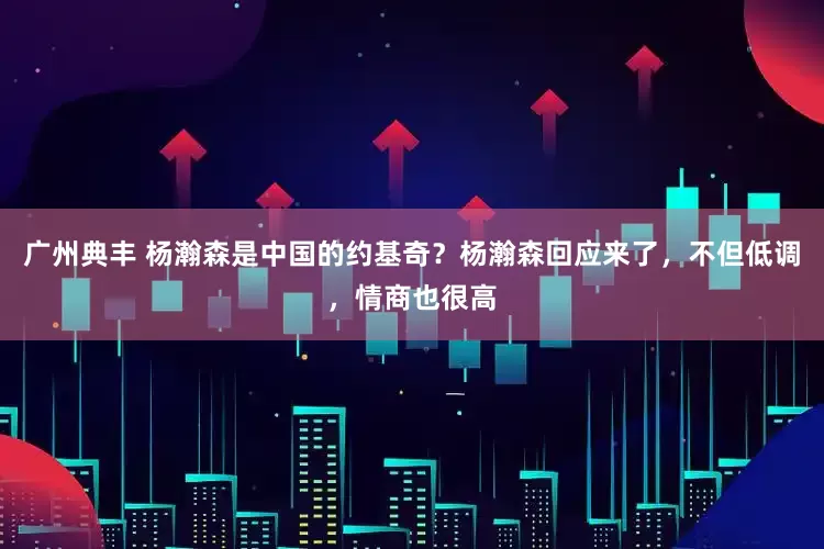 广州典丰 杨瀚森是中国的约基奇？杨瀚森回应来了，不但低调，情商也很高