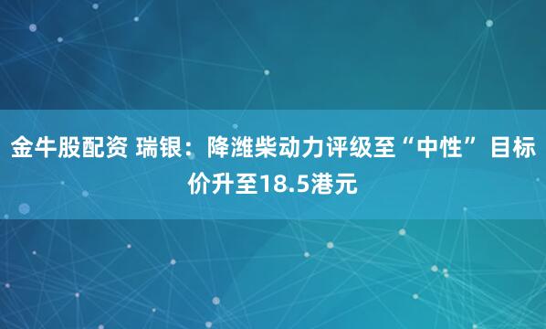 金牛股配资 瑞银：降潍柴动力评级至“中性” 目标价升至18.5港元