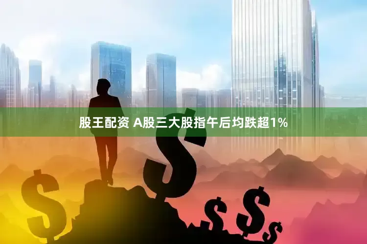 股王配资 A股三大股指午后均跌超1%