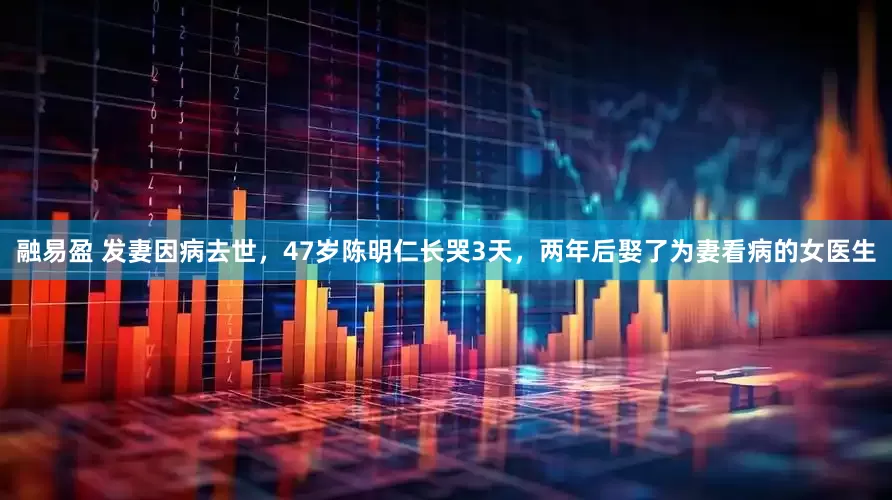 融易盈 发妻因病去世，47岁陈明仁长哭3天，两年后娶了为妻看病的女医生
