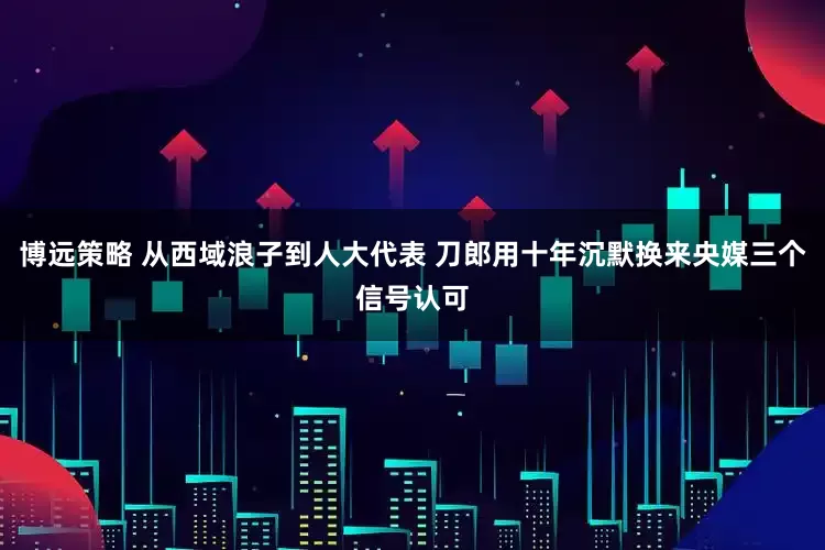 博远策略 从西域浪子到人大代表 刀郎用十年沉默换来央媒三个信号认可