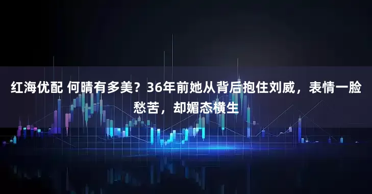 红海优配 何晴有多美？36年前她从背后抱住刘威，表情一脸愁苦，却媚态横生