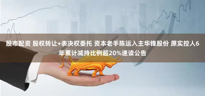 股市配资 股权转让+表决权委托 资本老手陈运入主华锋股份 原实控人6年累计减持比例超20%速读公告