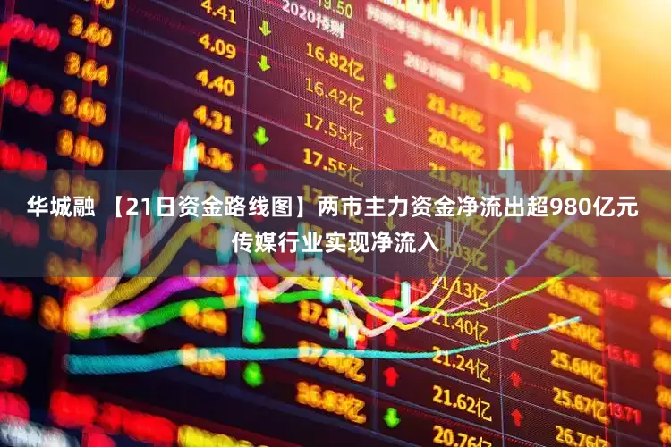 华城融 【21日资金路线图】两市主力资金净流出超980亿元 传媒行业实现净流入