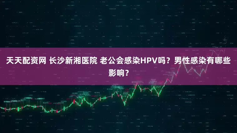 天天配资网 长沙新湘医院 老公会感染HPV吗？男性感染有哪些影响？