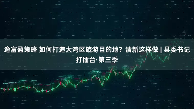 逸富盈策略 如何打造大湾区旅游目的地？清新这样做 | 县委书记打擂台·第三季